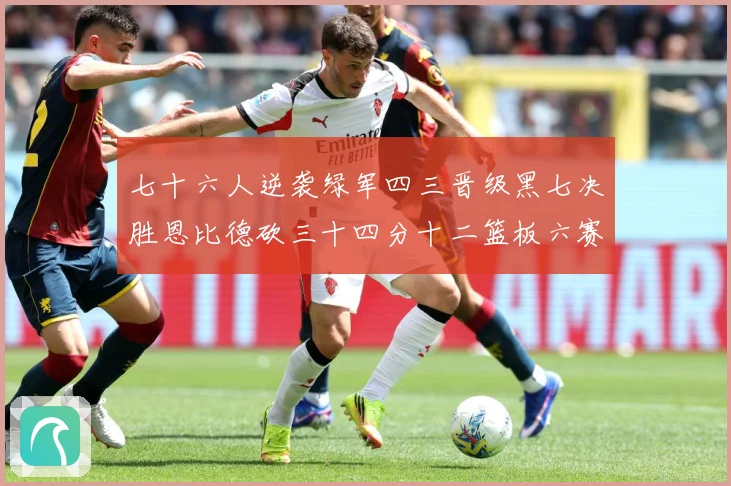 七十六人逆袭绿军四三晋级黑七决胜恩比德砍三十四分十二篮板六赛场复盘：最新赛事动态与深度分析