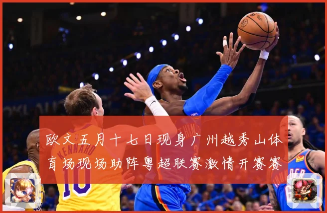 欧文五月十七日现身广州越秀山体育场现场助阵粤超联赛激情开赛赛事前瞻：最新赛事动态与深度分析