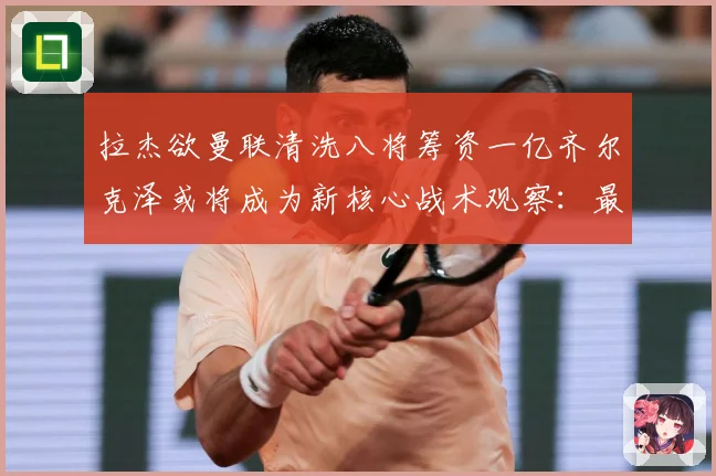 拉杰欲曼联清洗八将筹资一亿齐尔克泽或将成为新核心战术观察：最新赛事动态与深度分析
