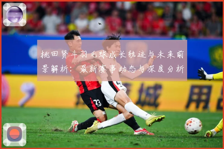 桃田贤斗羽毛球成长轨迹与未来前景解析：最新赛事动态与深度分析