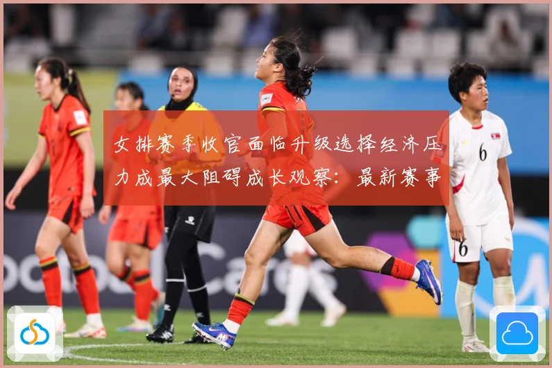 女排赛季收官面临升级选择经济压力成最大阻碍成长观察：最新赛事动态与深度分析