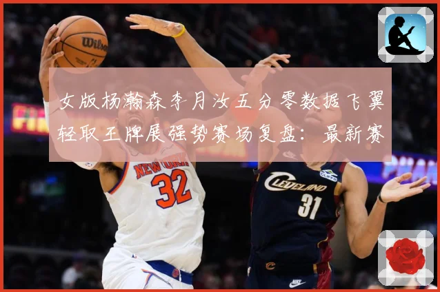 女版杨瀚森李月汝五分零数据飞翼轻取王牌展强势赛场复盘：最新赛事动态与深度分析