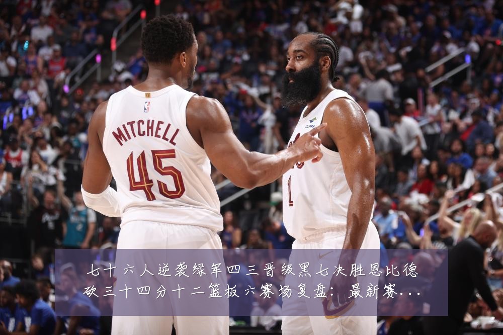 七十六人逆袭绿军四三晋级黑七决胜恩比德砍三十四分十二篮板六赛场复盘：最新赛事动态与深度分析