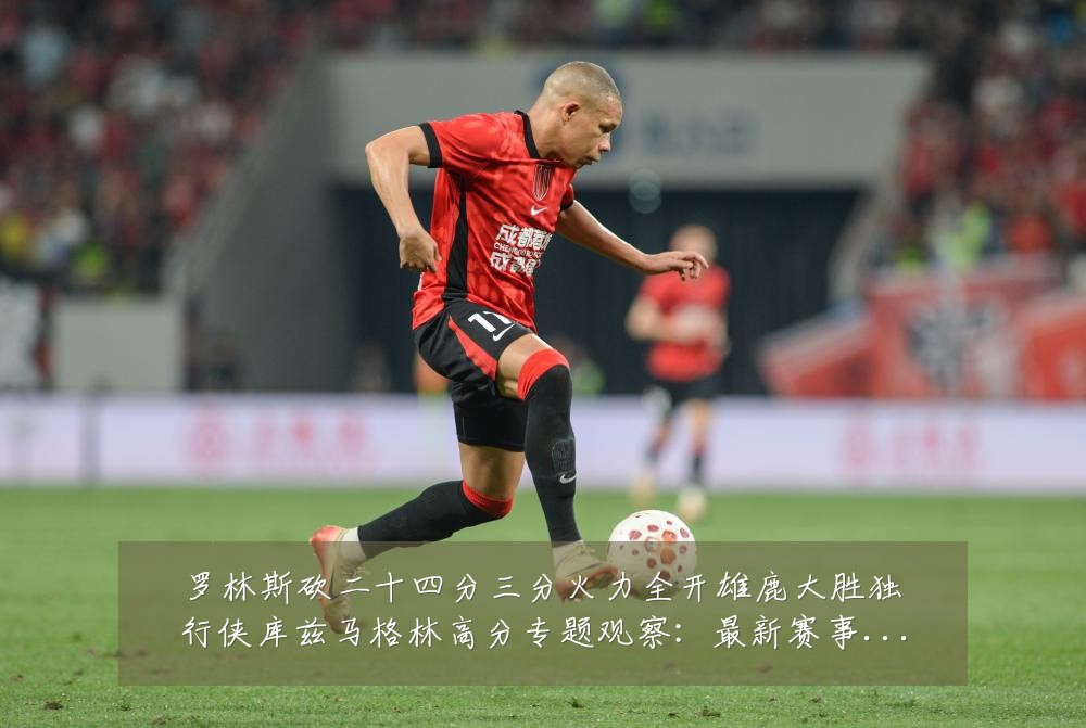 罗林斯砍二十四分三分火力全开雄鹿大胜独行侠库兹马格林高分专题观察：最新赛事动态与深度分析