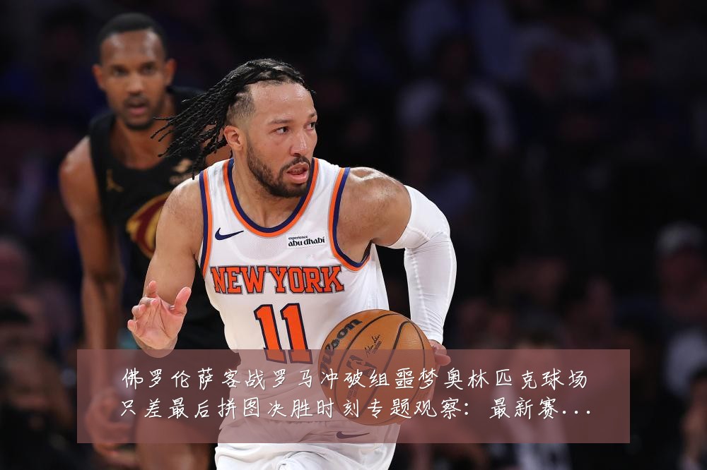 佛罗伦萨客战罗马冲破组噩梦奥林匹克球场只差最后拼图决胜时刻专题观察:最新赛事动态与深度分析