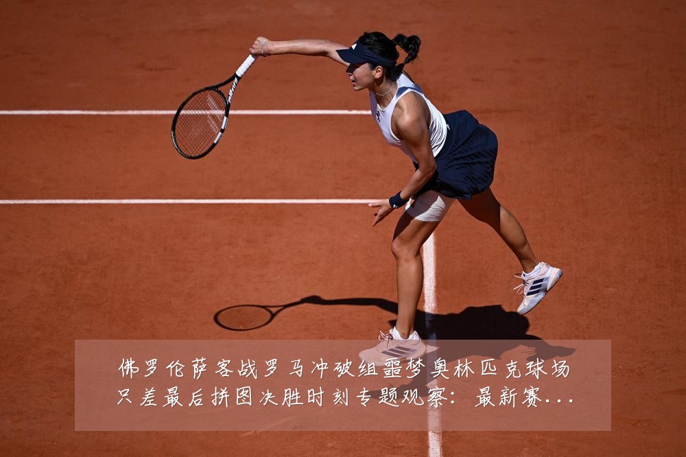 佛罗伦萨客战罗马冲破组噩梦奥林匹克球场只差最后拼图决胜时刻专题观察:最新赛事动态与深度分析
