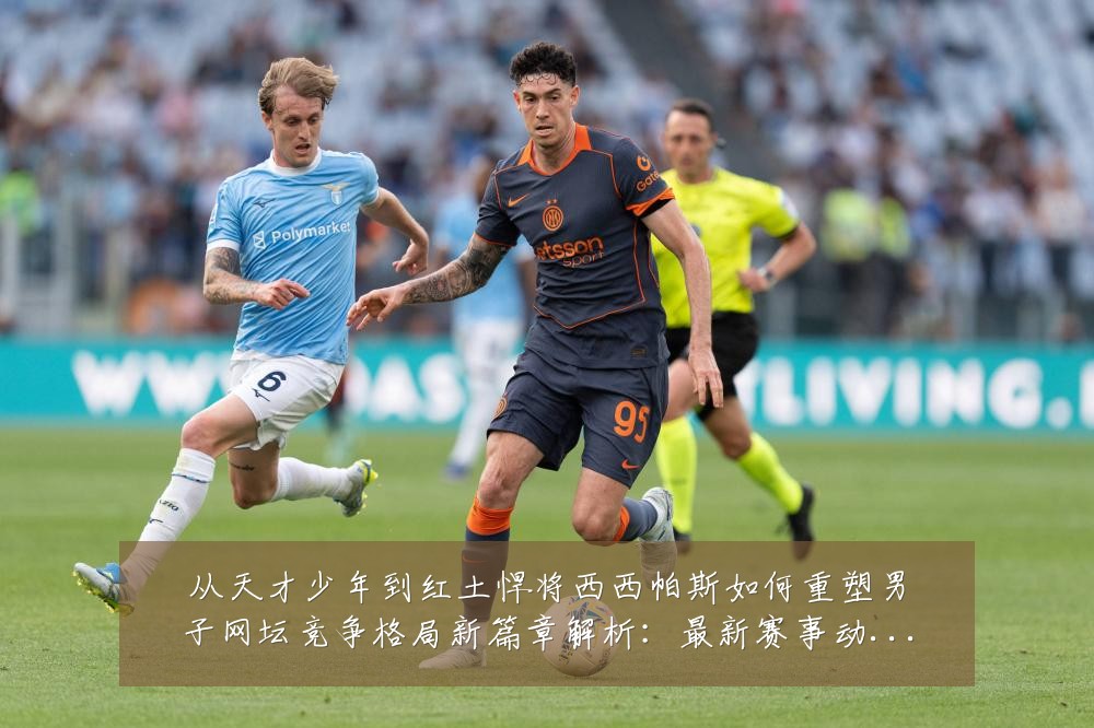 从天才少年到红土悍将西西帕斯如何重塑男子网坛竞争格局新篇章解析:最新赛事动态与深度分析