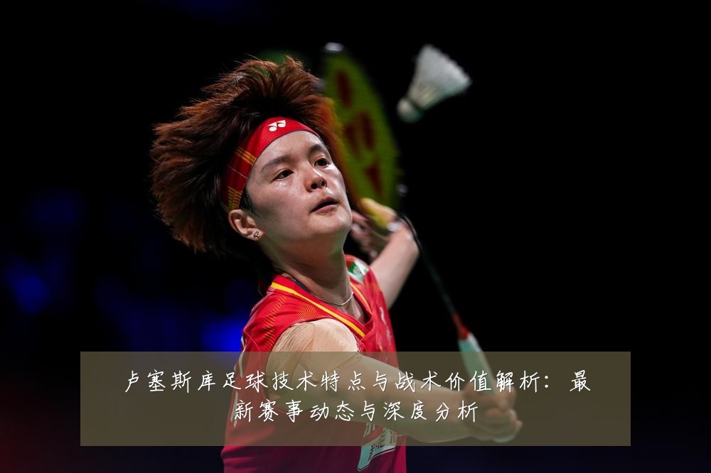 卢塞斯库足球技术特点与战术价值解析:最新赛事动态与深度分析